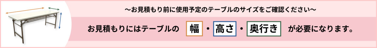 ～お見積り前に使用予定のテーブルのサイズをご確認下さい～お見積りにはテーブルの「幅」・「高さ」・「奥行き」が必要になります。